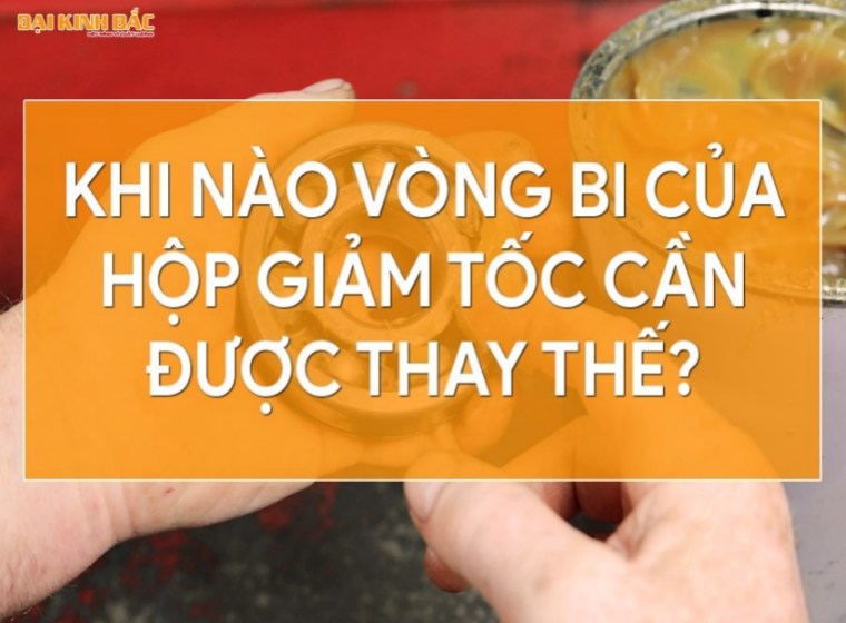 KHI NÀO VÒNG BI CỦA HỘP GIẢM TỐC CẦN ĐƯỢC THAY THẾ?